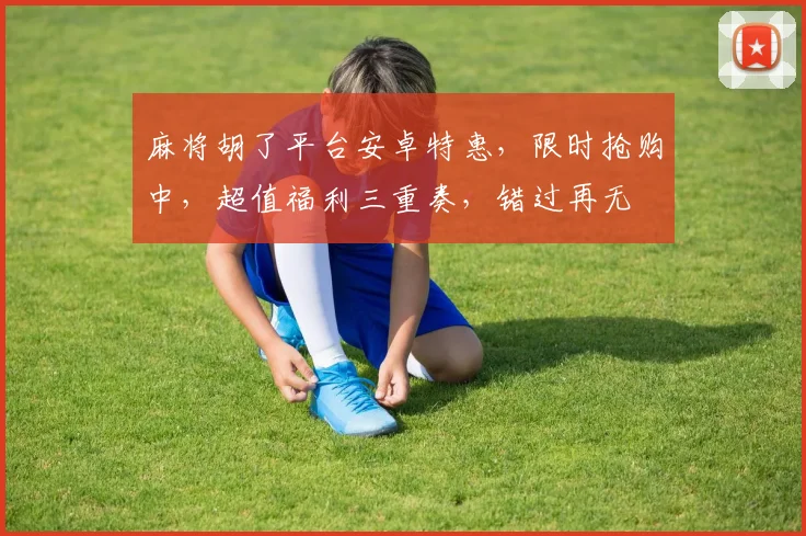 麻将胡了平台安卓特惠，限时抢购中，超值福利三重奏，错过再无
