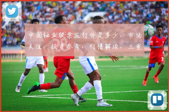 中国铀业股票发行价是多少，市场关注，投资参考，行情解读，三重焦点，不容错过