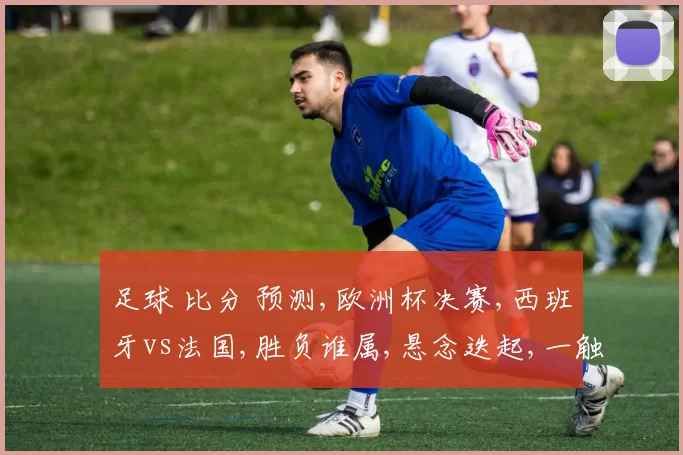 足球 比分 预测,欧洲杯决赛,西班牙vs法国,胜负谁属,悬念迭起,一触即发。