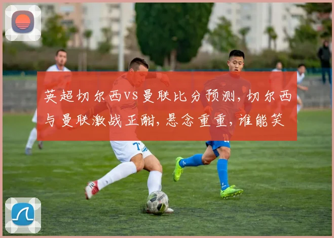 英超切尔西vs曼联比分预测,切尔西与曼联激战正酣,悬念重重,谁能笑到最后