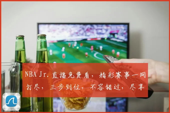 NBA Jr.直播免费看，精彩赛事一网打尽，三步到位，不容错过，尽享篮球盛宴