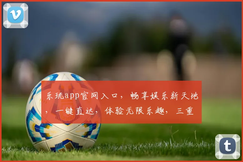 乐玩app官网入口，畅享娱乐新天地，一键直达，体验无限乐趣，三重惊喜等你来