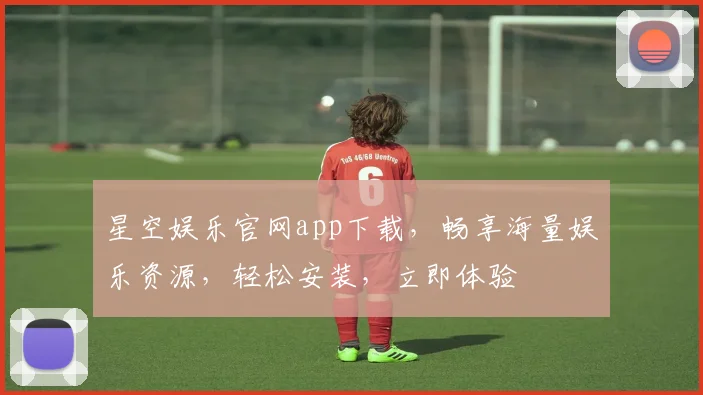 星空娱乐官网app下载，畅享海量娱乐资源，轻松安装，立即体验