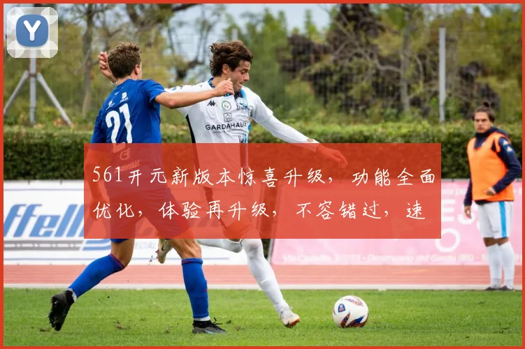561开元新版本惊喜升级，功能全面优化，体验再升级，不容错过，速来体验