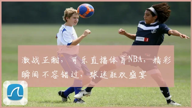 激战正酣，可乐直播体育NBA，精彩瞬间不容错过，球迷狂欢盛宴