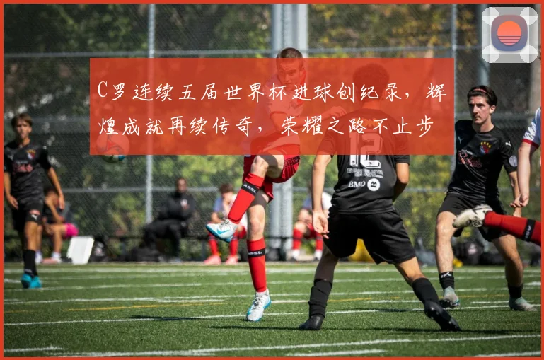 C罗连续五届世界杯进球创纪录，辉煌成就再续传奇，荣耀之路不止步