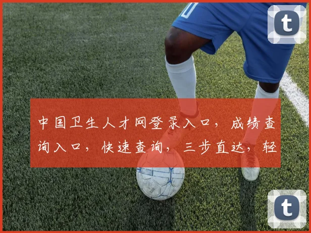 中国卫生人才网登录入口，成绩查询入口，快速查询，三步直达，轻松获取成绩信息
